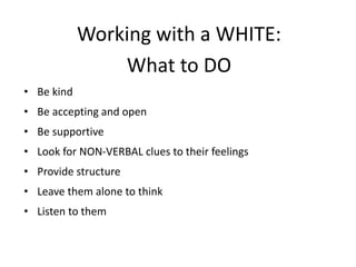 Working with a WHITE:
What to DO
• Be kind
• Be accepting and open
• Be supportive
• Look for NON-VERBAL clues to their feelings
• Provide structure
• Leave them alone to think
• Listen to them
 