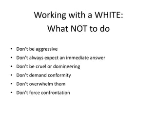 Working with a WHITE:
What NOT to do
• Don’t be aggressive
• Don’t always expect an immediate answer
• Don’t be cruel or domineering
• Don’t demand conformity
• Don’t overwhelm them
• Don’t force confrontation
 