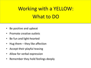 Working with a YELLOW:
What to DO
• Be positive and upbeat
• Promote creative outlets
• Be fun and light-hearted
• Hug them – they like affection
• Accept their playful teasing
• Allow for verbal expression
• Remember they hold feelings deeply
 