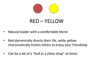 RED – YELLOW
• Natural leader with a comfortable blend
• Red dynamically directs their life, while yellow
charismatically invites others to enjoy your friendship
• Can be a bit of a “bull in a china shop” at times
 