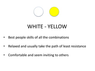 WHITE - YELLOW
• Best people skills of all the combinations
• Relaxed and usually take the path of least resistance
• Comfortable and seem inviting to others
 