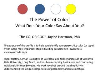 The Power of Color:
What Does Your Color Say About You?
The COLOR CODE-Taylor Hartman, PhD
The purpose of the profile is to help you identify your personality color (or type),
which is the most important step in building accurate self- awareness.
www.colorcode.com
Taylor Hartman, Ph.D. is a native of California and former professor at California
State University, Long Beach, and has been coaching businesses and counseling
individuals for over 30 years. His work revolves around the simplicity in
understanding the unique complexities of personality and relationships.
 