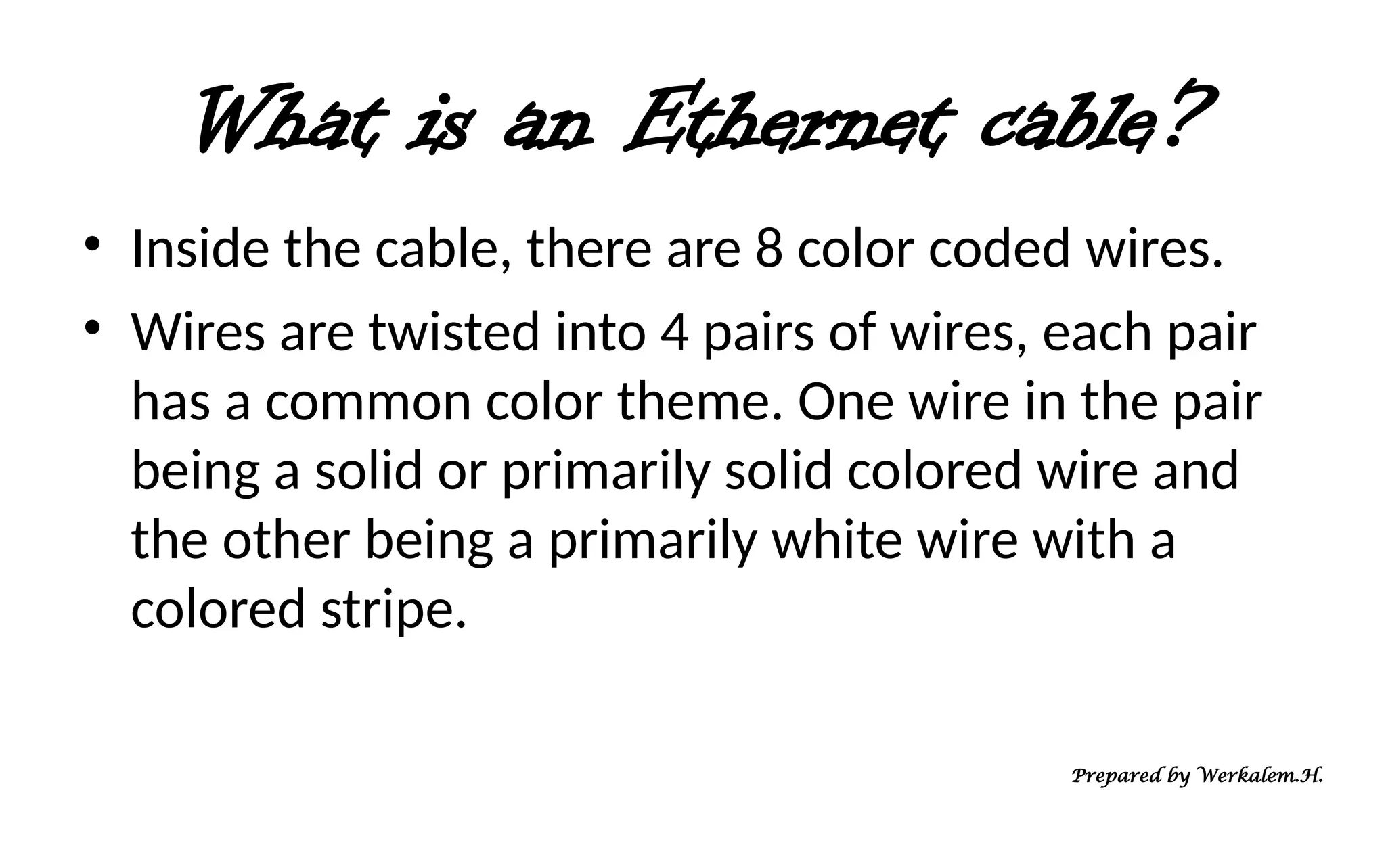 What is an Ethernet cable? • Inside the cable, there are 8 color coded wires. • Wires are twisted into 4 pairs of wires, each pair has a common color theme. One wire in the pair being a solid or primarily solid colored wire and the other being a primarily white wire with a colored stripe. Prepared by Werkalem.H. 