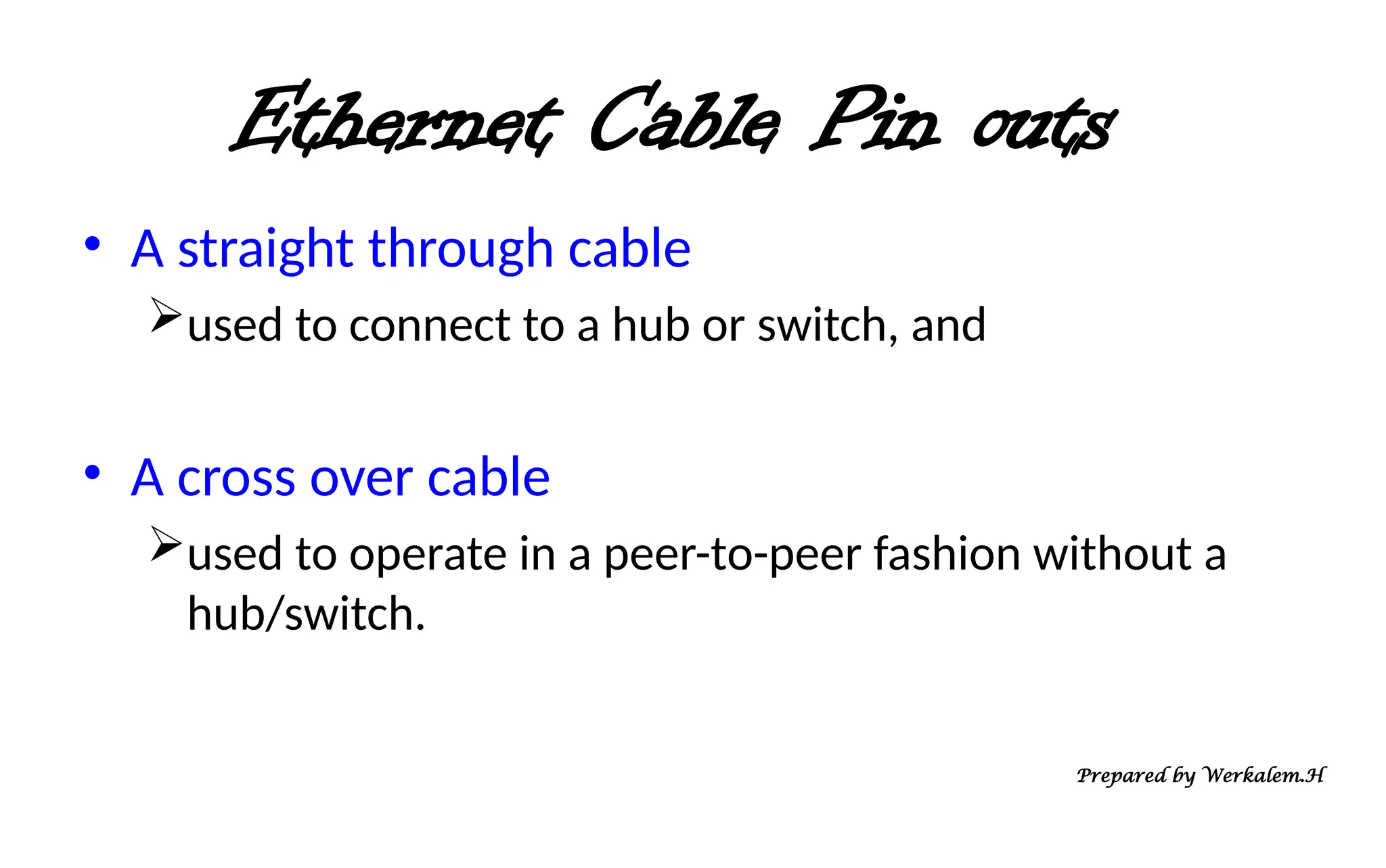 Ethernet Cable Pin outs • A straight through cable used to connect to a hub or switch, and • A cross over cable used to operate in a peer-to-peer fashion without a hub/switch. Prepared by Werkalem.H 