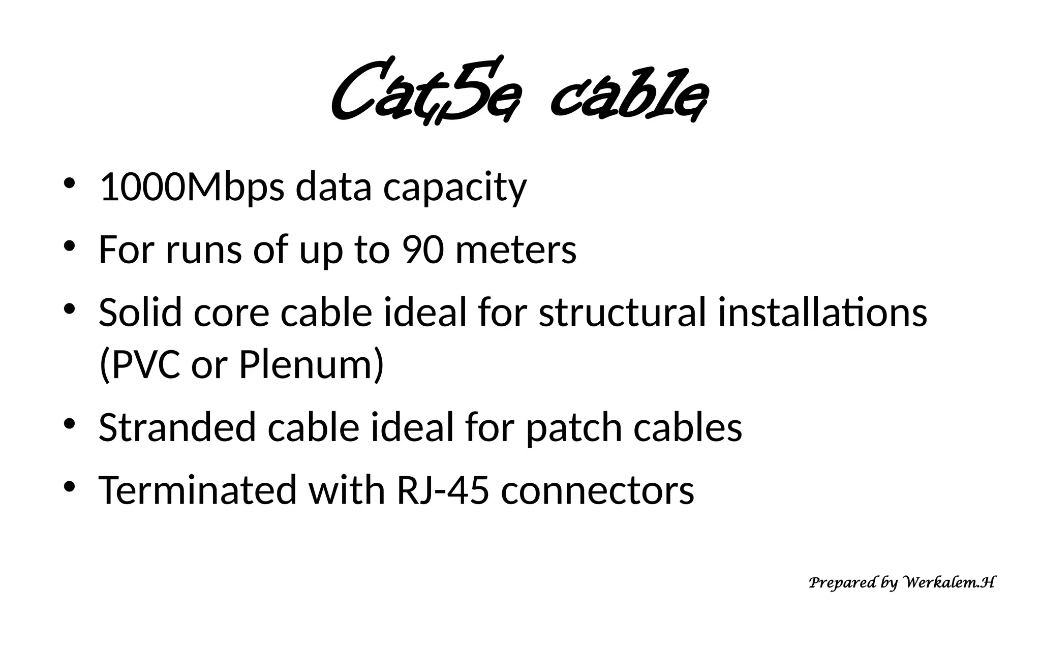 Cat5e cable • 1000Mbps data capacity • For runs of up to 90 meters • Solid core cable ideal for structural installations (PVC or Plenum) • Stranded cable ideal for patch cables • Terminated with RJ-45 connectors Prepared by Werkalem.H 