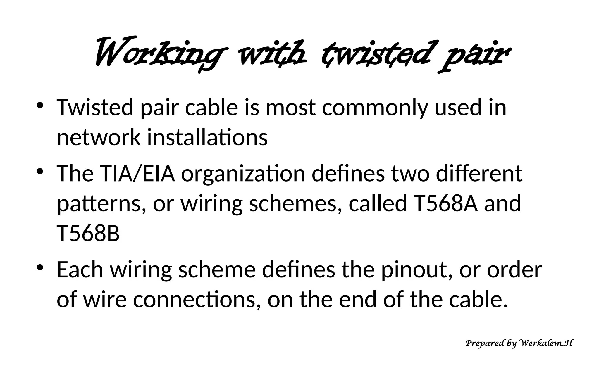 Working with twisted pair • Twisted pair cable is most commonly used in network installations • The TIA/EIA organization defines two different patterns, or wiring schemes, called T568A and T568B • Each wiring scheme defines the pinout, or order of wire connections, on the end of the cable. Prepared by Werkalem.H 