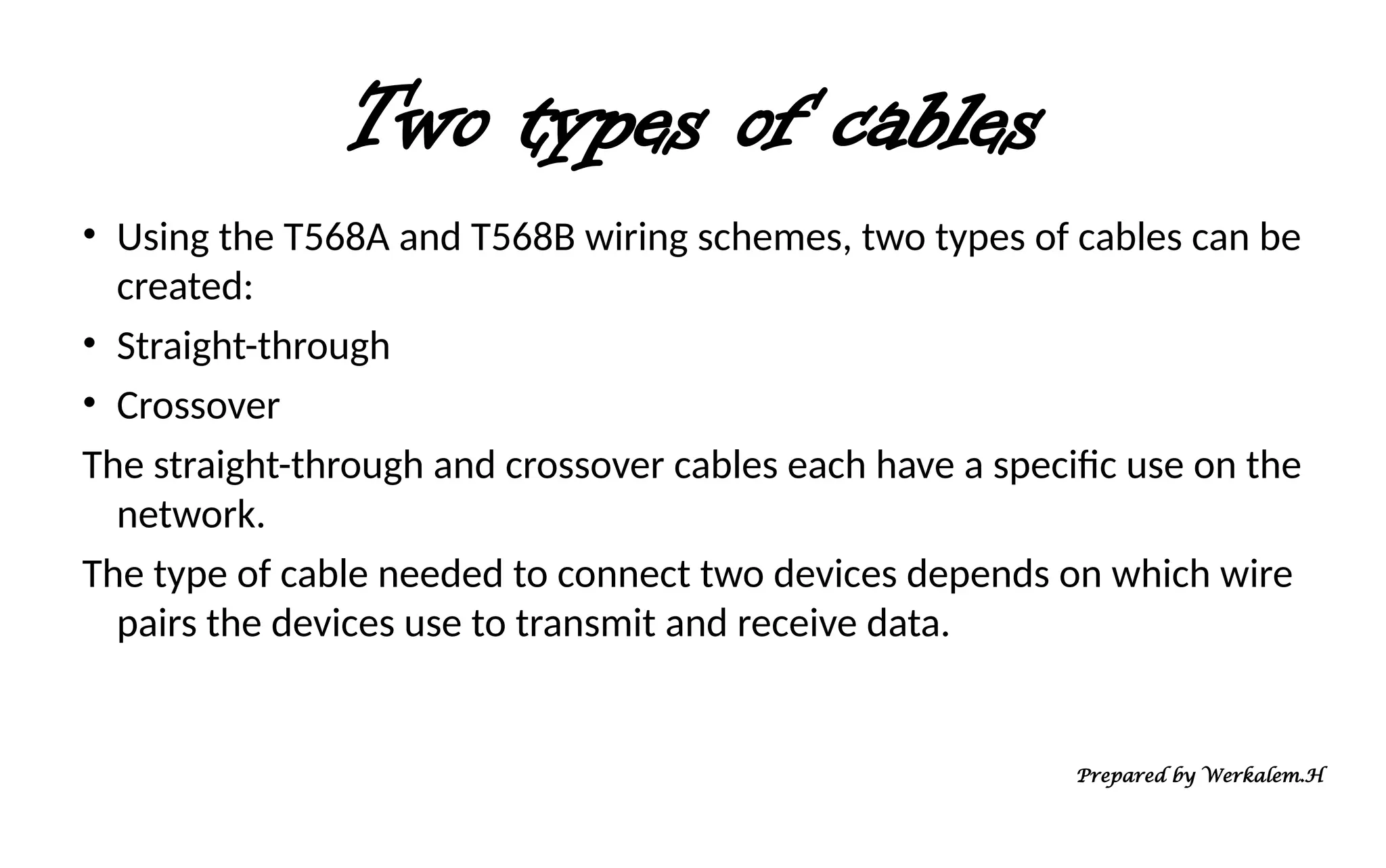 Two types of cables • Using the T568A and T568B wiring schemes, two types of cables can be created: • Straight-through • Crossover The straight-through and crossover cables each have a specific use on the network. The type of cable needed to connect two devices depends on which wire pairs the devices use to transmit and receive data. Prepared by Werkalem.H 