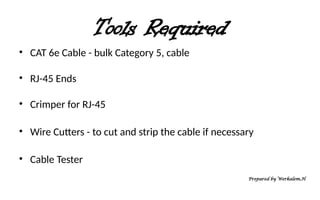 Tools Required
• CAT 6e Cable - bulk Category 5, cable
• RJ-45 Ends
• Crimper for RJ-45
• Wire Cutters - to cut and strip the cable if necessary
• Cable Tester
Prepared by Werkalem.H
 