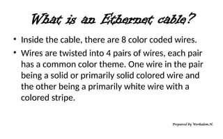 What is an Ethernet cable?
• Inside the cable, there are 8 color coded wires.
• Wires are twisted into 4 pairs of wires, each pair
has a common color theme. One wire in the pair
being a solid or primarily solid colored wire and
the other being a primarily white wire with a
colored stripe.
Prepared by Werkalem.H.
 
