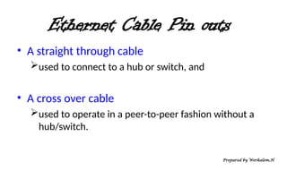 Ethernet Cable Pin outs
• A straight through cable
used to connect to a hub or switch, and
• A cross over cable
used to operate in a peer-to-peer fashion without a
hub/switch.
Prepared by Werkalem.H
 