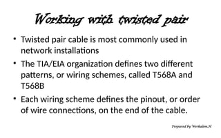 Working with twisted pair
• Twisted pair cable is most commonly used in
network installations
• The TIA/EIA organization defines two different
patterns, or wiring schemes, called T568A and
T568B
• Each wiring scheme defines the pinout, or order
of wire connections, on the end of the cable.
Prepared by Werkalem.H
 