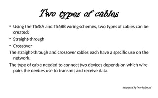 Two types of cables
• Using the T568A and T568B wiring schemes, two types of cables can be
created:
• Straight-through
• Crossover
The straight-through and crossover cables each have a specific use on the
network.
The type of cable needed to connect two devices depends on which wire
pairs the devices use to transmit and receive data.
Prepared by Werkalem.H
 