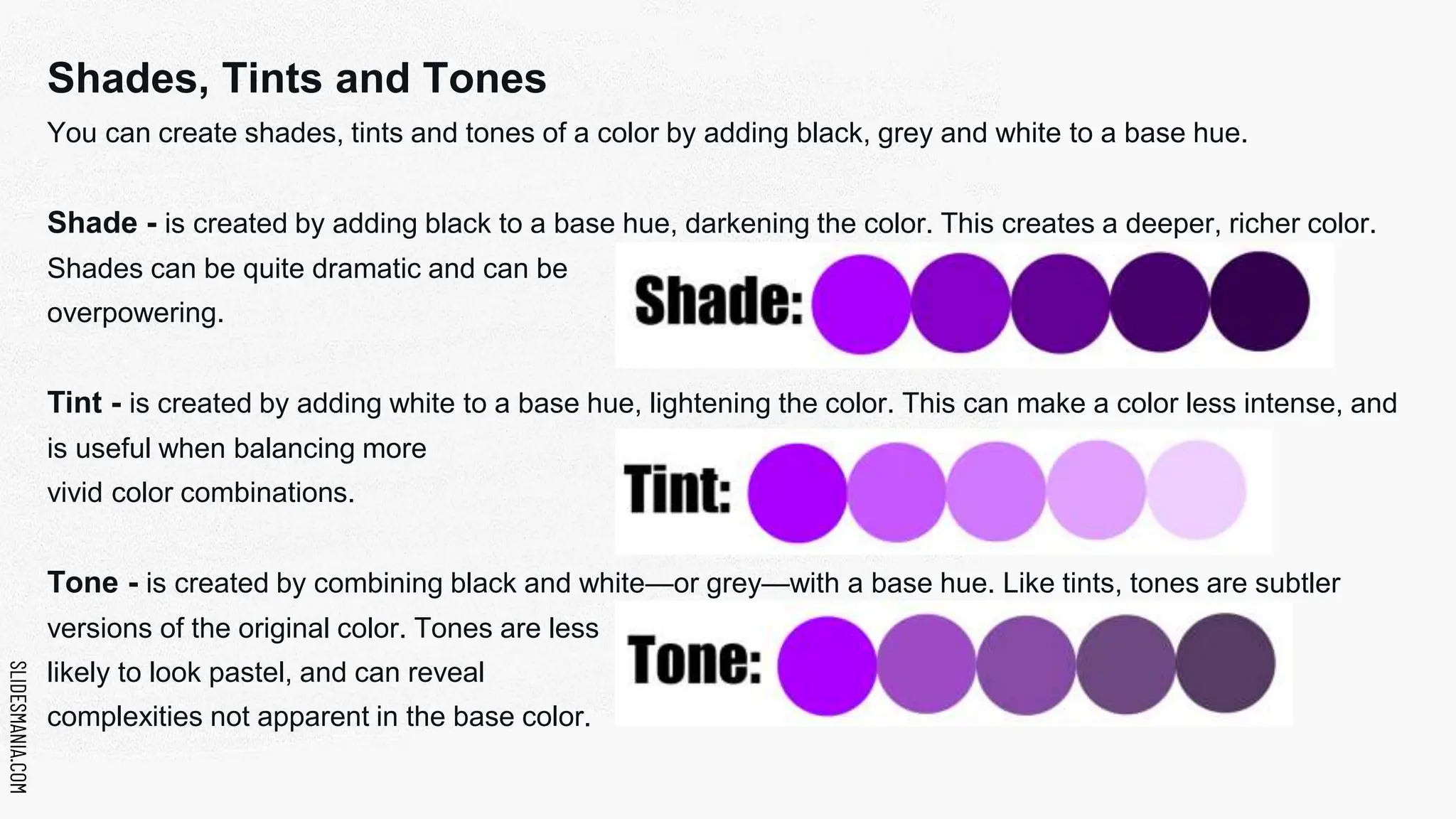 SLIDESMANIA.COM
SLIDESMANIA.COM
Shades, Tints and Tones
You can create shades, tints and tones of a color by adding black, grey and white to a base hue.
Shade - is created by adding black to a base hue, darkening the color. This creates a deeper, richer color.
Shades can be quite dramatic and can be
overpowering.
Tint - is created by adding white to a base hue, lightening the color. This can make a color less intense, and
is useful when balancing more
vivid color combinations.
Tone - is created by combining black and white—or grey—with a base hue. Like tints, tones are subtler
versions of the original color. Tones are less
likely to look pastel, and can reveal
complexities not apparent in the base color.
 