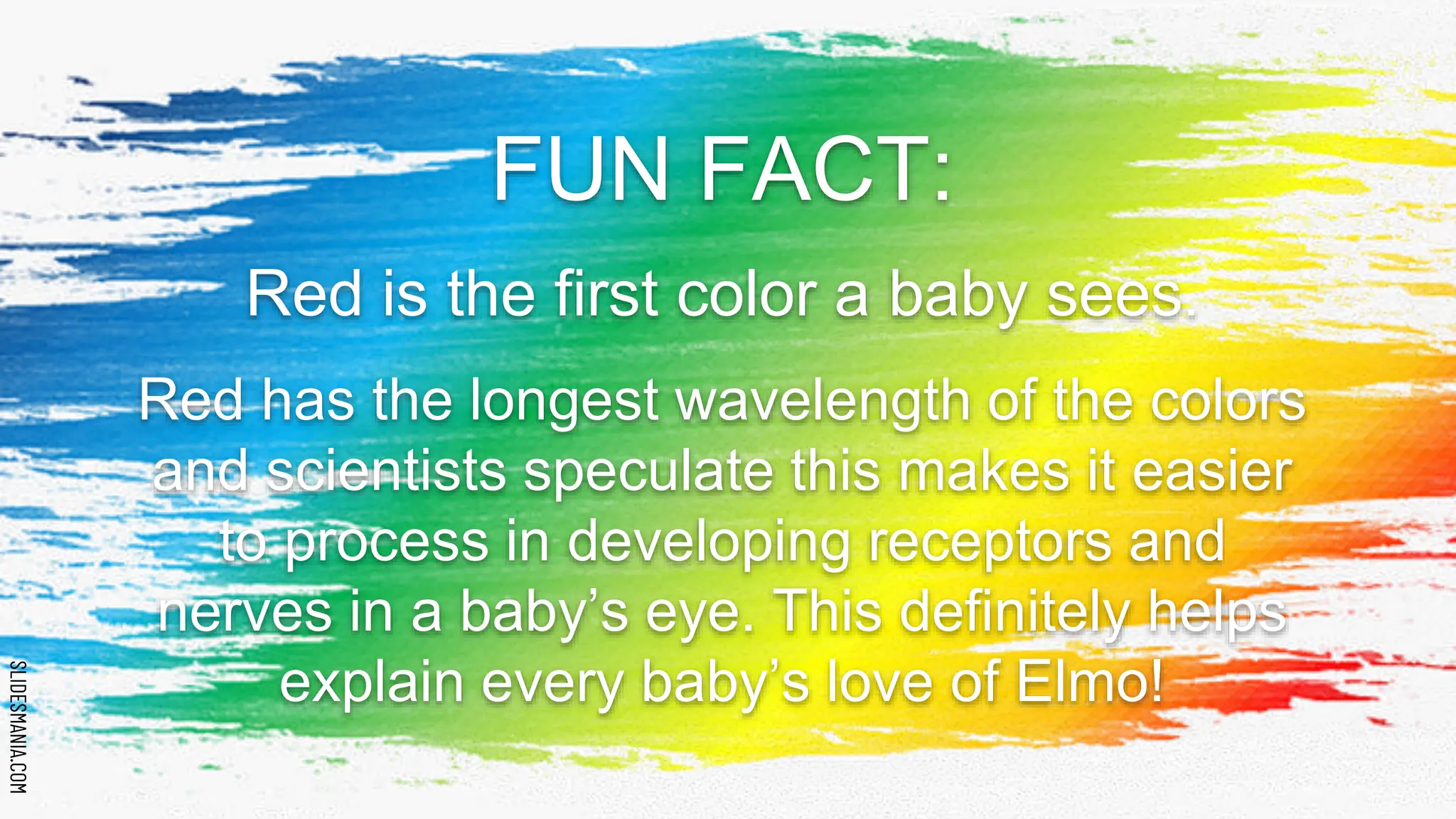SLIDESMANIA.COM
SLIDESMANIA.COM
FUN FACT:
Red is the first color a baby sees.
Red has the longest wavelength of the colors
and scientists speculate this makes it easier
to process in developing receptors and
nerves in a baby’s eye. This definitely helps
explain every baby’s love of Elmo!
 