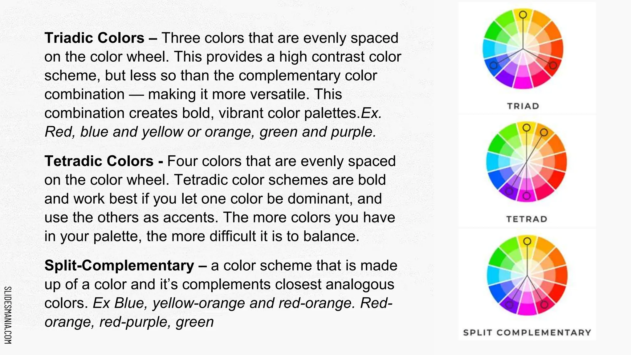 SLIDESMANIA.COM
SLIDESMANIA.COM
Triadic Colors – Three colors that are evenly spaced
on the color wheel. This provides a high contrast color
scheme, but less so than the complementary color
combination — making it more versatile. This
combination creates bold, vibrant color palettes.Ex.
Red, blue and yellow or orange, green and purple.
Tetradic Colors - Four colors that are evenly spaced
on the color wheel. Tetradic color schemes are bold
and work best if you let one color be dominant, and
use the others as accents. The more colors you have
in your palette, the more difficult it is to balance.
Split-Complementary – a color scheme that is made
up of a color and it’s complements closest analogous
colors. Ex Blue, yellow-orange and red-orange. Red-
orange, red-purple, green
 