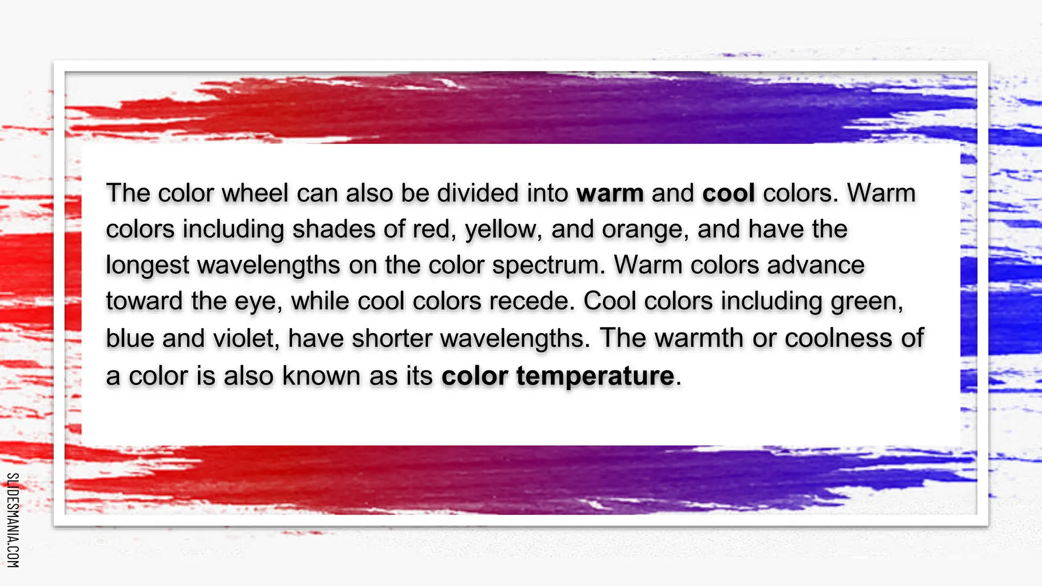 SLIDESMANIA.COM
SLIDESMANIA.COM
The color wheel can also be divided into warm and cool colors. Warm
colors including shades of red, yellow, and orange, and have the
longest wavelengths on the color spectrum. Warm colors advance
toward the eye, while cool colors recede. Cool colors including green,
blue and violet, have shorter wavelengths. The warmth or coolness of
a color is also known as its color temperature.
 