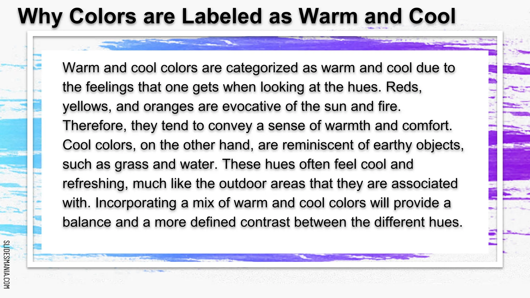 SLIDESMANIA.COM
SLIDESMANIA.COM
Warm and cool colors are categorized as warm and cool due to
the feelings that one gets when looking at the hues. Reds,
yellows, and oranges are evocative of the sun and fire.
Therefore, they tend to convey a sense of warmth and comfort.
Cool colors, on the other hand, are reminiscent of earthy objects,
such as grass and water. These hues often feel cool and
refreshing, much like the outdoor areas that they are associated
with. Incorporating a mix of warm and cool colors will provide a
balance and a more defined contrast between the different hues.
Why Colors are Labeled as Warm and Cool
 