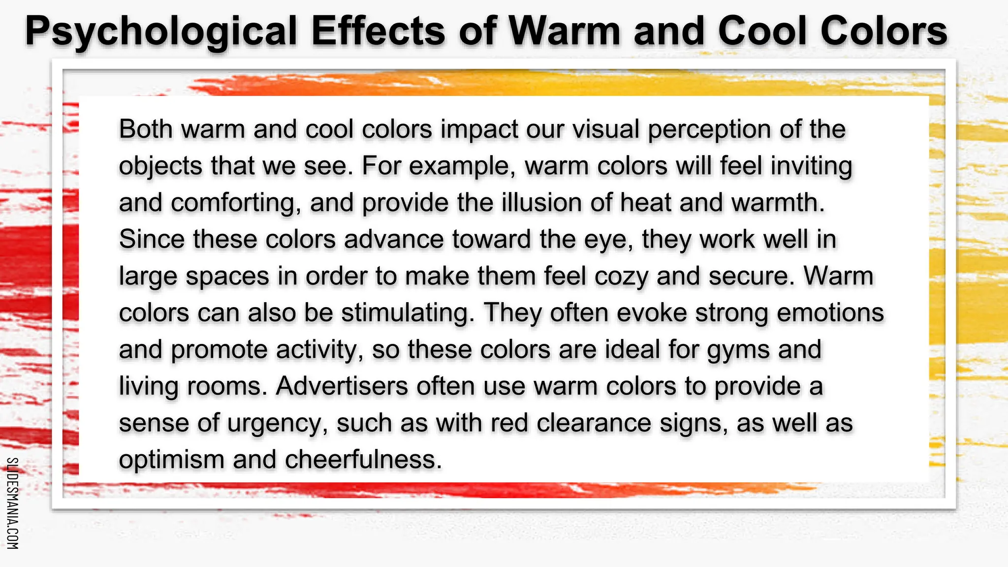 SLIDESMANIA.COM
SLIDESMANIA.COM
Both warm and cool colors impact our visual perception of the
objects that we see. For example, warm colors will feel inviting
and comforting, and provide the illusion of heat and warmth.
Since these colors advance toward the eye, they work well in
large spaces in order to make them feel cozy and secure. Warm
colors can also be stimulating. They often evoke strong emotions
and promote activity, so these colors are ideal for gyms and
living rooms. Advertisers often use warm colors to provide a
sense of urgency, such as with red clearance signs, as well as
optimism and cheerfulness.
Psychological Effects of Warm and Cool Colors
 