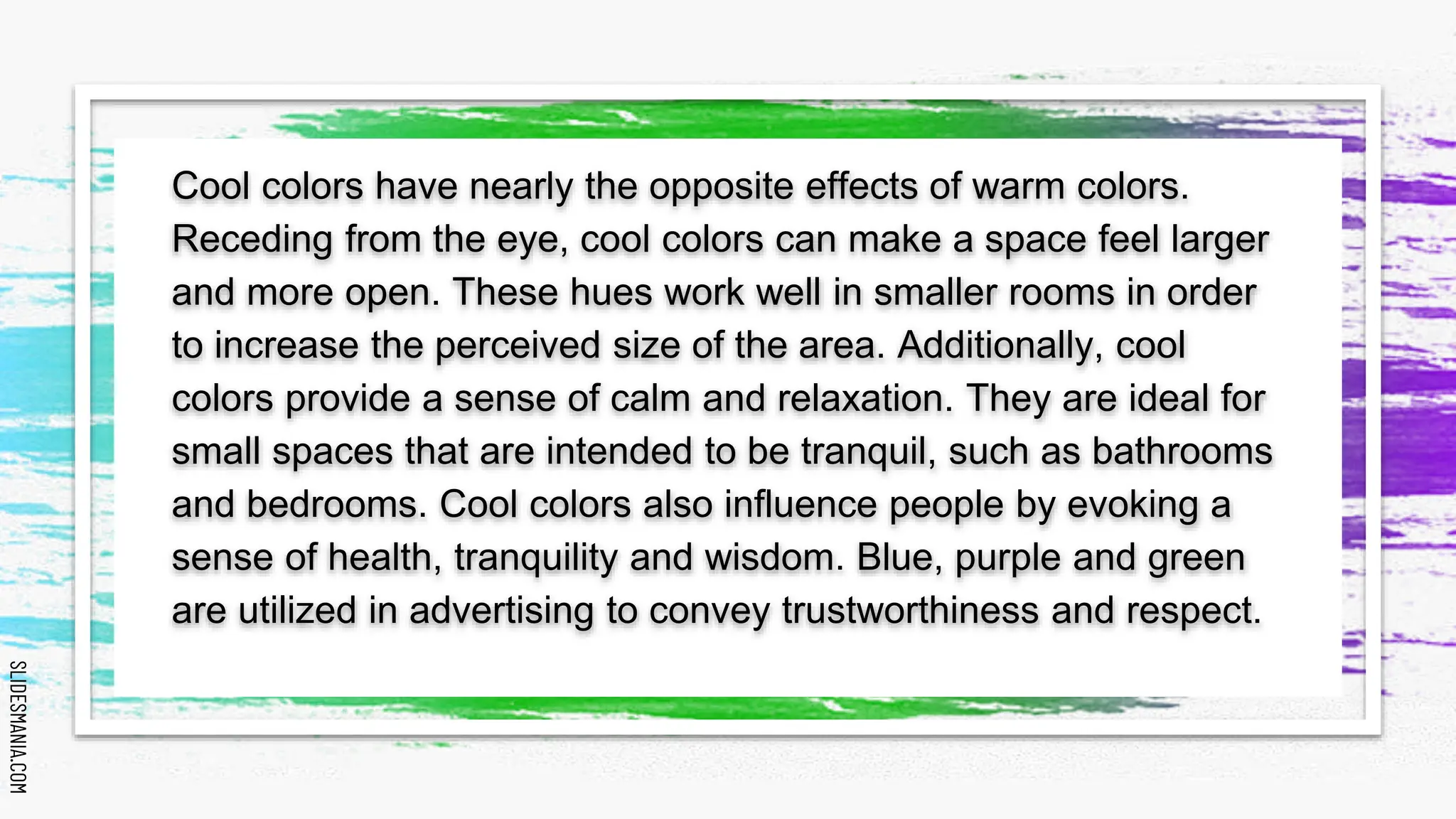 SLIDESMANIA.COM
SLIDESMANIA.COM
Cool colors have nearly the opposite effects of warm colors.
Receding from the eye, cool colors can make a space feel larger
and more open. These hues work well in smaller rooms in order
to increase the perceived size of the area. Additionally, cool
colors provide a sense of calm and relaxation. They are ideal for
small spaces that are intended to be tranquil, such as bathrooms
and bedrooms. Cool colors also influence people by evoking a
sense of health, tranquility and wisdom. Blue, purple and green
are utilized in advertising to convey trustworthiness and respect.
 