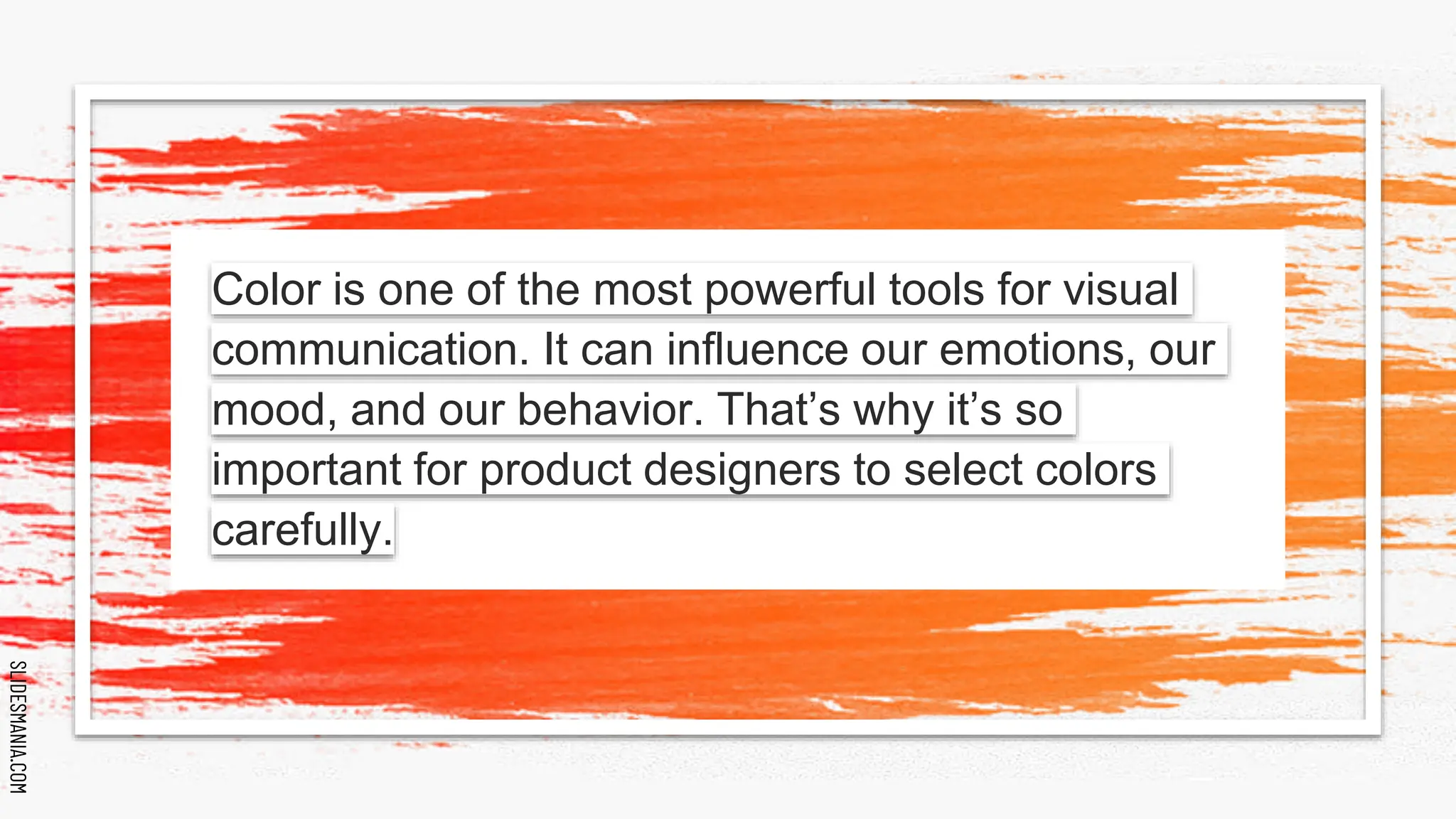 SLIDESMANIA.COM
SLIDESMANIA.COM
Color is one of the most powerful tools for visual
communication. It can influence our emotions, our
mood, and our behavior. That’s why it’s so
important for product designers to select colors
carefully.
 