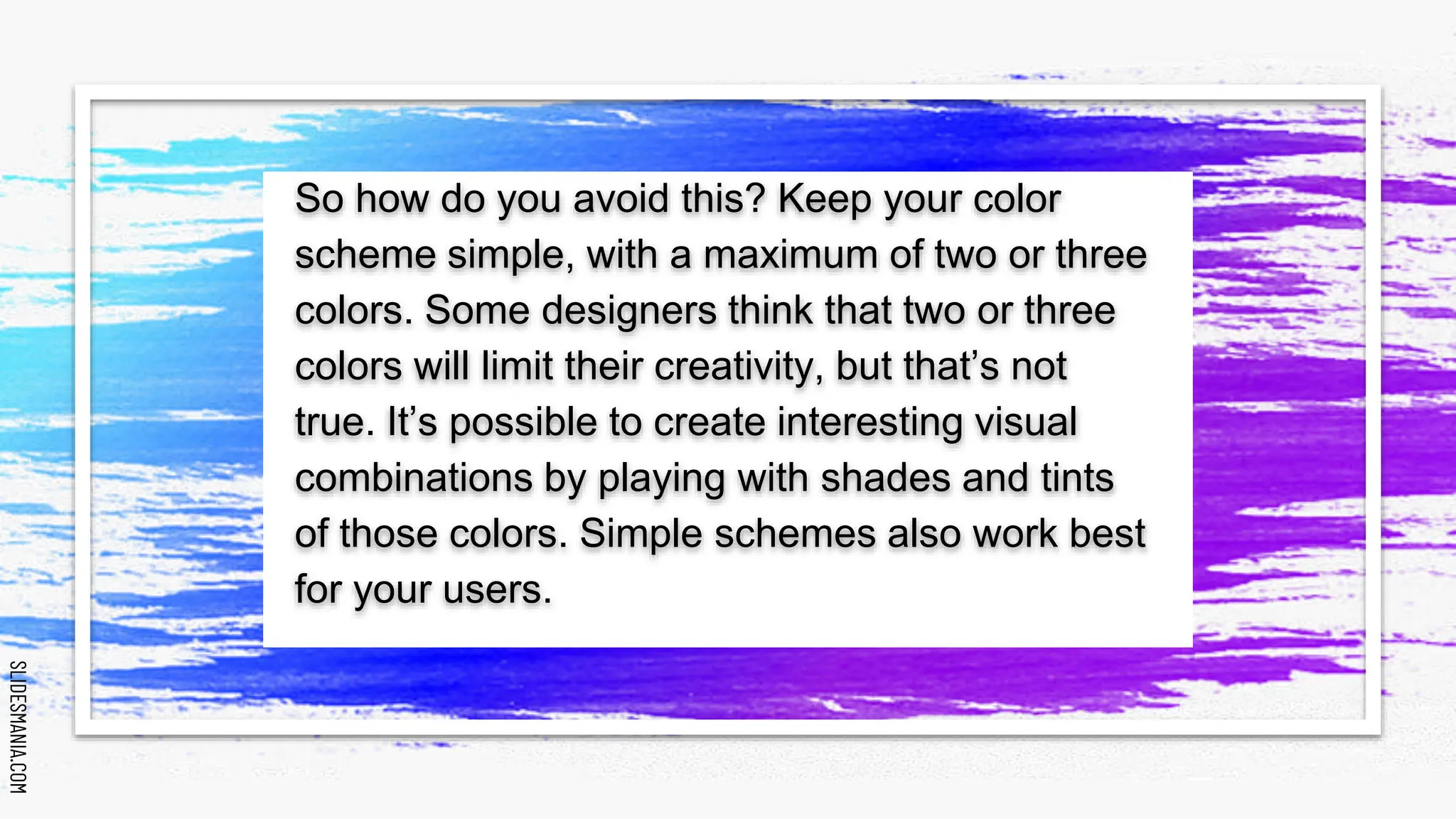 SLIDESMANIA.COM
SLIDESMANIA.COM
So how do you avoid this? Keep your color
scheme simple, with a maximum of two or three
colors. Some designers think that two or three
colors will limit their creativity, but that’s not
true. It’s possible to create interesting visual
combinations by playing with shades and tints
of those colors. Simple schemes also work best
for your users.
 