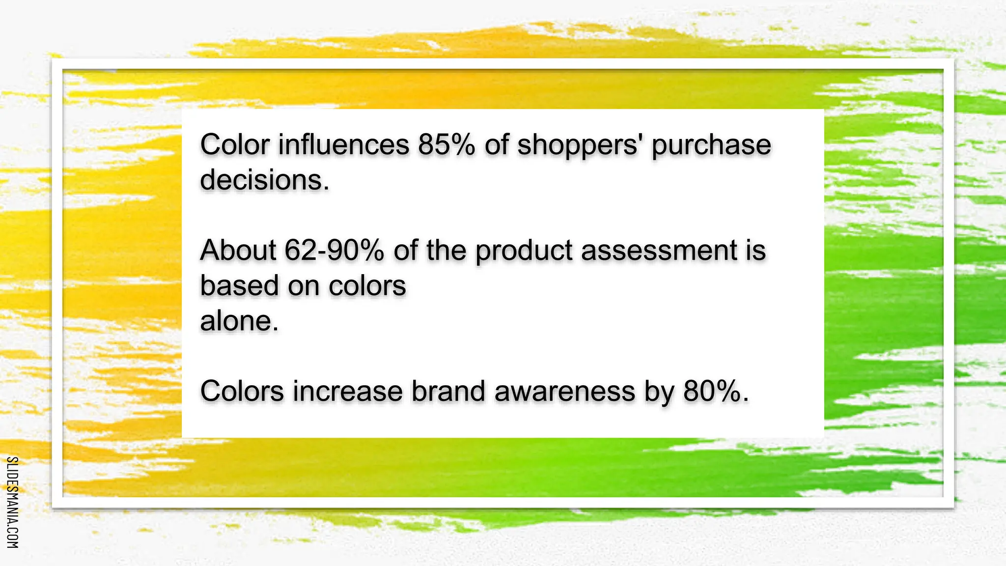 SLIDESMANIA.COM
SLIDESMANIA.COM
Color influences 85% of shoppers' purchase
decisions.
About 62‐90% of the product assessment is
based on colors
alone.
Colors increase brand awareness by 80%.
 