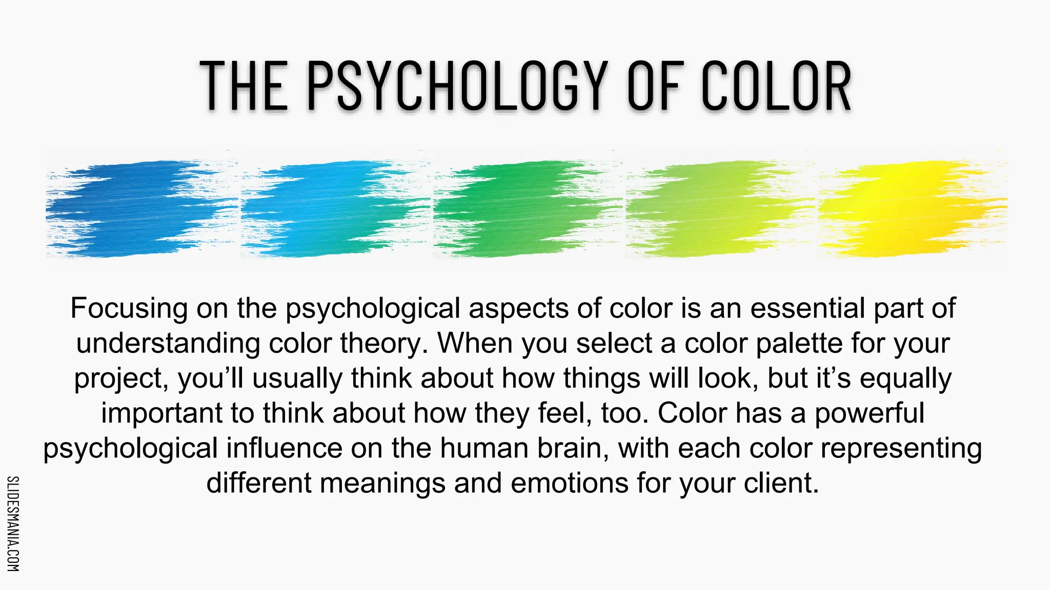 SLIDESMANIA.COM
SLIDESMANIA.COM
THE PSYCHOLOGY OF COLOR
Focusing on the psychological aspects of color is an essential part of
understanding color theory. When you select a color palette for your
project, you’ll usually think about how things will look, but it’s equally
important to think about how they feel, too. Color has a powerful
psychological influence on the human brain, with each color representing
different meanings and emotions for your client.
 