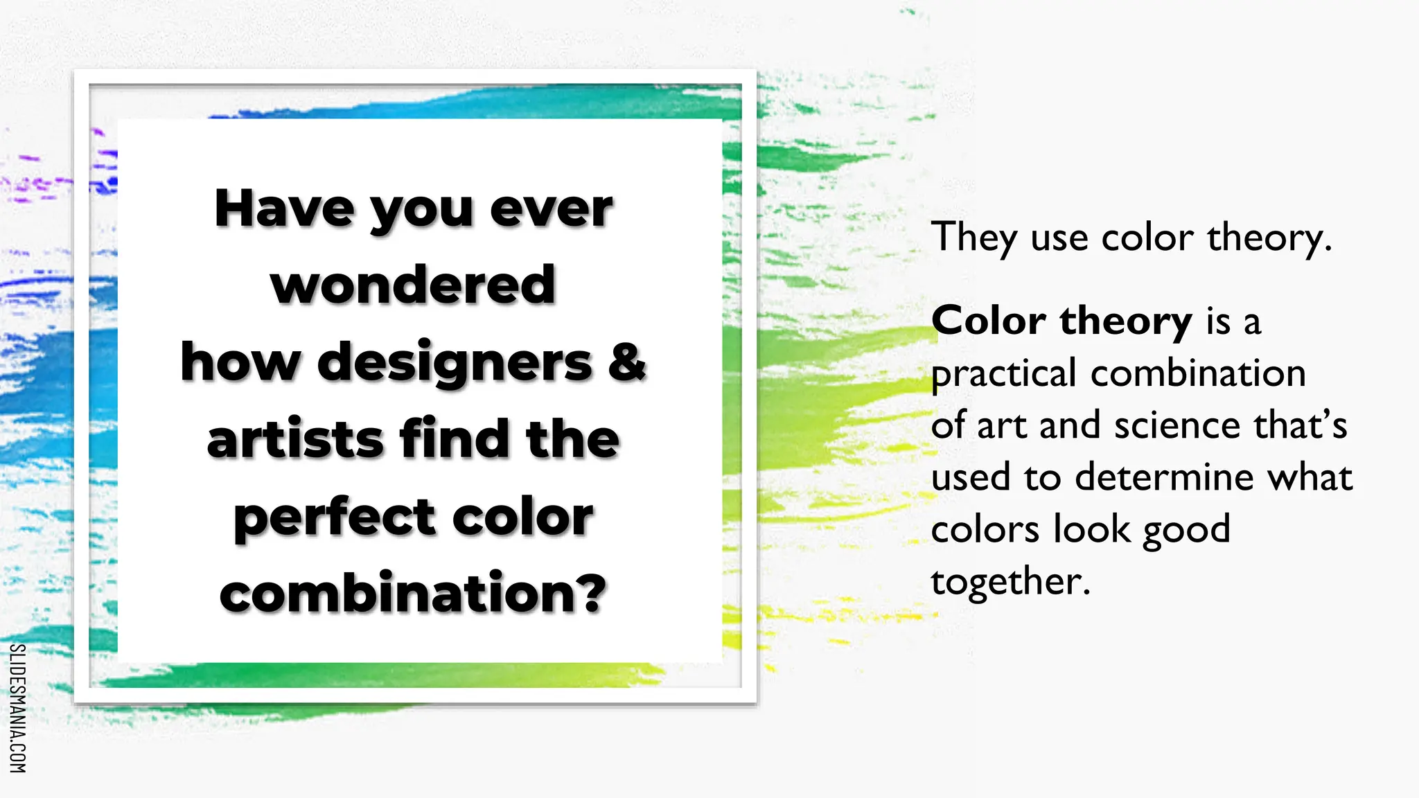 SLIDESMANIA.COM
SLIDESMANIA.COM
Have you ever
wondered
how designers &
artists find the
perfect color
combination?
They use color theory.
Color theory is a
practical combination
of art and science that’s
used to determine what
colors look good
together.
 