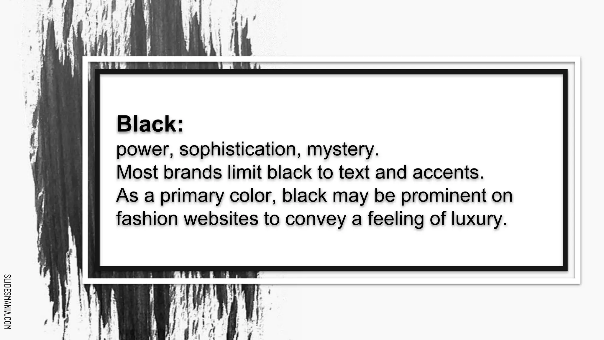 SLIDESMANIA.COM
SLIDESMANIA.COM
Black:
power, sophistication, mystery.
Most brands limit black to text and accents.
As a primary color, black may be prominent on
fashion websites to convey a feeling of luxury.
 