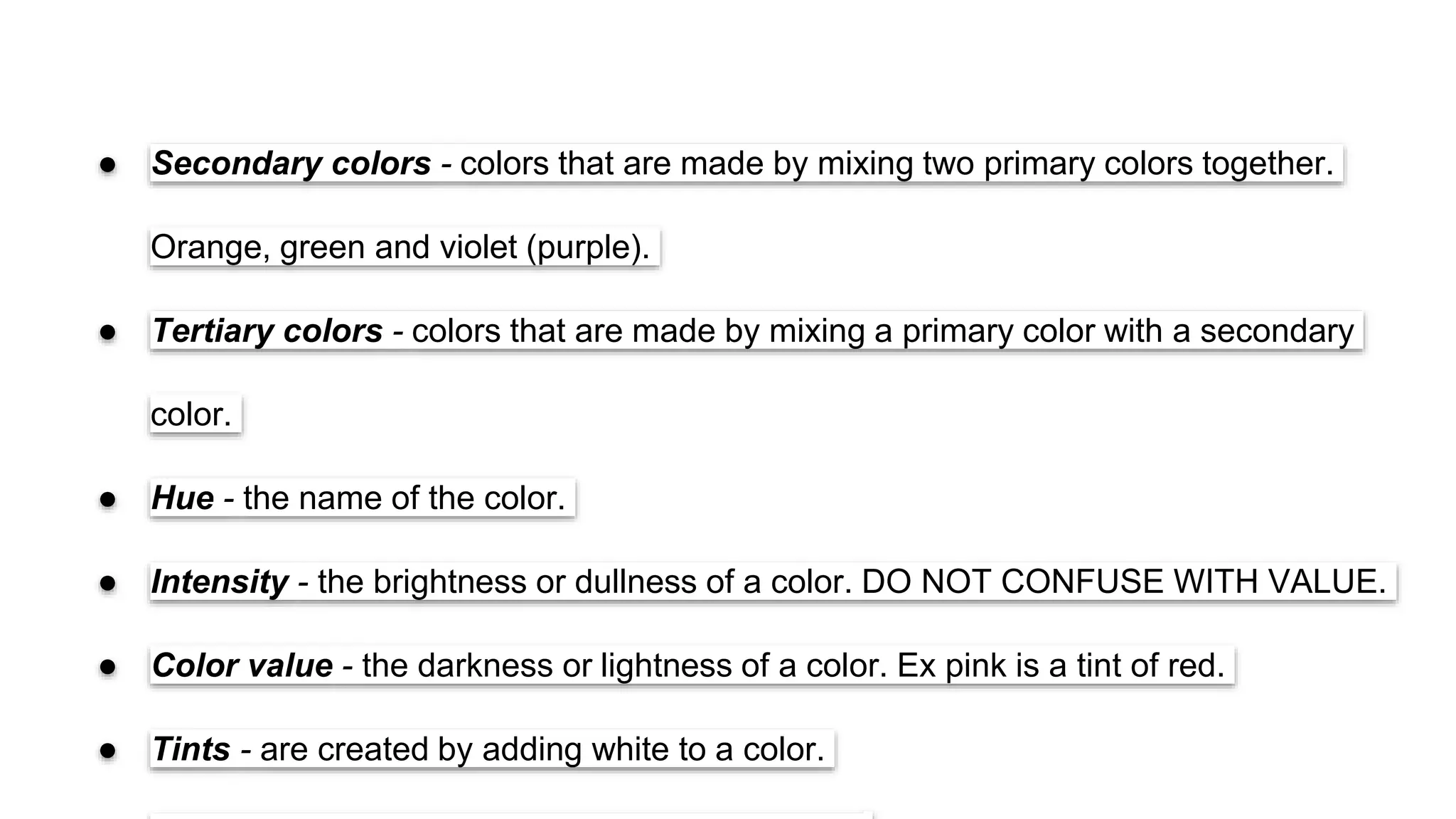 SLIDESMANIA.COM
SLIDESMANIA.COM
● Secondary colors - colors that are made by mixing two primary colors together.
Orange, green and violet (purple).
● Tertiary colors - colors that are made by mixing a primary color with a secondary
color.
● Hue - the name of the color.
● Intensity - the brightness or dullness of a color. DO NOT CONFUSE WITH VALUE.
● Color value - the darkness or lightness of a color. Ex pink is a tint of red.
● Tints - are created by adding white to a color.
 