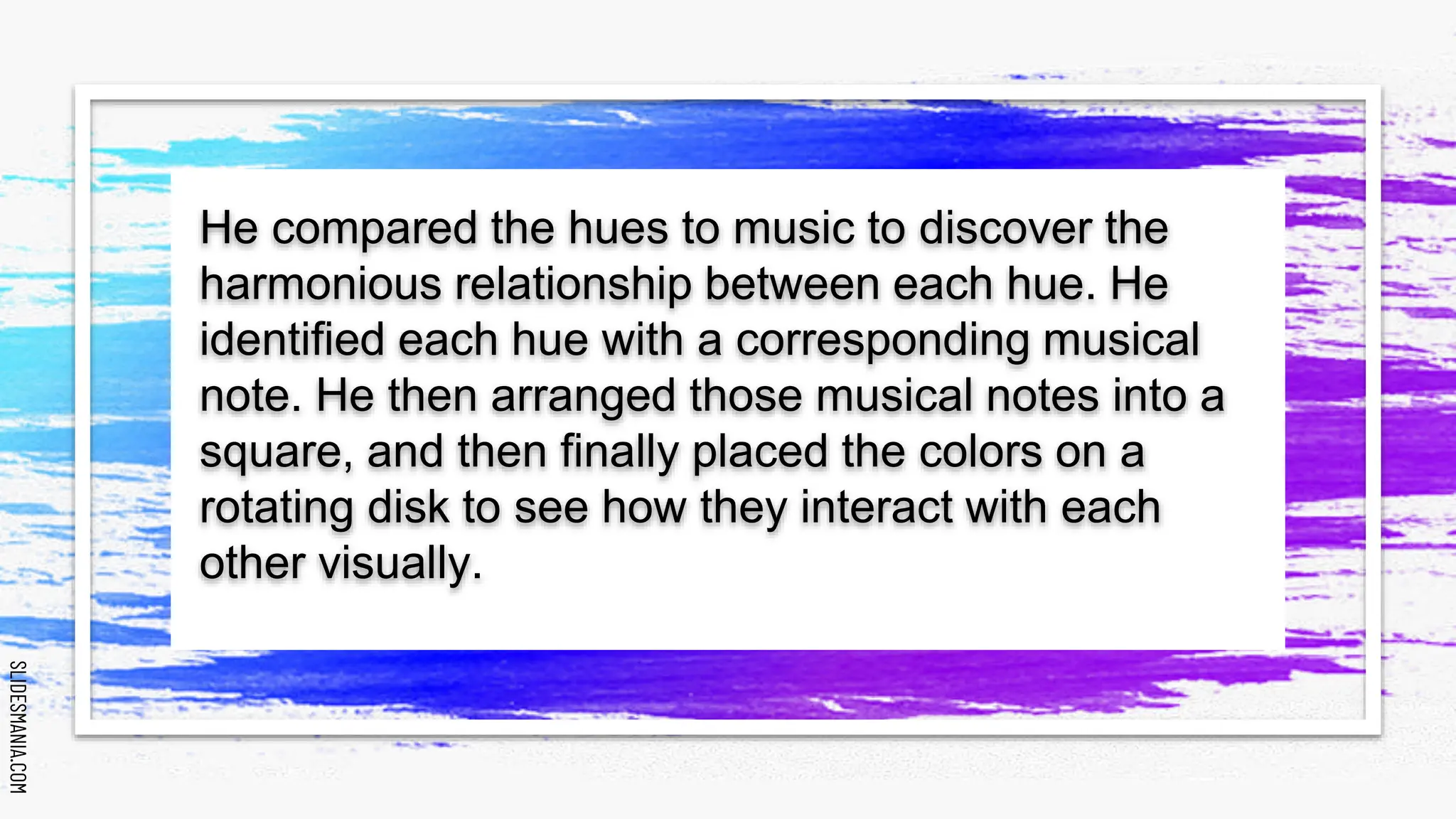 SLIDESMANIA.COM
SLIDESMANIA.COM
He compared the hues to music to discover the
harmonious relationship between each hue. He
identified each hue with a corresponding musical
note. He then arranged those musical notes into a
square, and then finally placed the colors on a
rotating disk to see how they interact with each
other visually.
 
