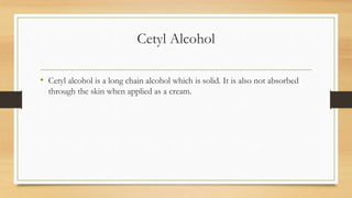 Cetyl Alcohol
• Cetyl alcohol is a long chain alcohol which is solid. It is also not absorbed
through the skin when applied as a cream.
 