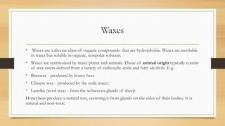 Waxes
• Waxes are a diverse class of organic compounds that are hydrophobic. Waxes are insoluble
in water but soluble in organic, nonpolar solvents.
• Waxes are synthesized by many plants and animals. Those of animal origin typically consist
of wax esters derived from a variety of carboxylic acids and fatty alcohols .E.g
• Beeswax - produced by honey bees
• Chinese wax - produced by the scale insect
• Lanolin (wool wax) - from the sebaceous glands of sheep
Honeybees produce a natural wax, secreting it from glands on the sides of their bodies. It is
natural and non-toxic.
 