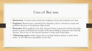 Uses of Bee wax
• Humectant: It attract water molecules, helping to keep skin hydrated over time.
• Fragrance: Beeswax has a natural honey fragrance, and is a favorite in soaps and
perfumes because of its pleasant, light aroma.
• Protective: When applied to the skin, beeswax forms a protective barrier that helps
protect it from environmental assaults, while also holding in moisture and reducing
dryness. This is one of the reasons beeswax is often used in lip balms.
• Thickening agent: which means that it can help thicken creams to make them
easier to use and more spreadable on the skin.
.
 