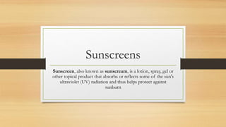 Sunscreens
Sunscreen, also known as sunscream, is a lotion, spray, gel or
other topical product that absorbs or reflects some of the sun's
ultraviolet (UV) radiation and thus helps protect against
sunburn
 