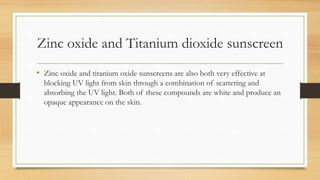 Zinc oxide and Titanium dioxide sunscreen
• Zinc oxide and titanium oxide sunscreens are also both very effective at
blocking UV light from skin through a combination of scattering and
absorbing the UV light. Both of these compounds are white and produce an
opaque appearance on the skin.
 