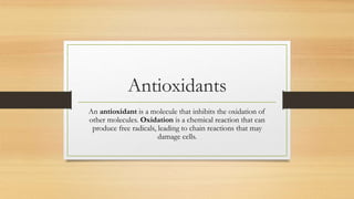 Antioxidants
An antioxidant is a molecule that inhibits the oxidation of
other molecules. Oxidation is a chemical reaction that can
produce free radicals, leading to chain reactions that may
damage cells.
 