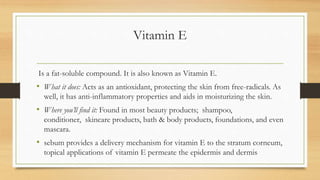 Vitamin E
Is a fat-soluble compound. It is also known as Vitamin E.
• What it does: Acts as an antioxidant, protecting the skin from free-radicals. As
well, it has anti-inflammatory properties and aids in moisturizing the skin.
• Where you’ll find it: Found in most beauty products; shampoo,
conditioner, skincare products, bath & body products, foundations, and even
mascara.
• sebum provides a delivery mechanism for vitamin E to the stratum corneum,
topical applications of vitamin E permeate the epidermis and dermis
 