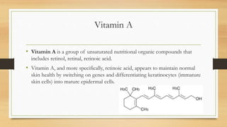 Vitamin A
• Vitamin A is a group of unsaturated nutritional organic compounds that
includes retinol, retinal, retinoic acid.
• Vitamin A, and more specifically, retinoic acid, appears to maintain normal
skin health by switching on genes and differentiating keratinocytes (immature
skin cells) into mature epidermal cells.
 