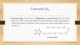 Coenzyme Q10
• Coenzyme Q10, also known as ubiquinone, coenzyme Q. This fat-soluble
substance. This compound inhibits both the initiation and the propagation
of lipid and protein oxidation. It also regenerates other antioxidants such as
vitamin E.
 