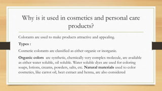 Why is it used in cosmetics and personal care
products?
Colorants are used to make products attractive and appealing.
Types :
Cosmetic colorants are classified as either organic or inorganic.
Organic colors are synthetic, chemically very complex molecule, are available
as either water soluble, oil soluble. Water soluble dyes are used for coloring
soaps, lotions, creams, powders, salts, etc. Natural materials used to color
cosmetics, like carrot oil, beet extract and henna, are also considered
 