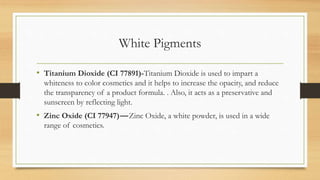 White Pigments
• Titanium Dioxide (CI 77891)-Titanium Dioxide is used to impart a
whiteness to color cosmetics and it helps to increase the opacity, and reduce
the transparency of a product formula. . Also, it acts as a preservative and
sunscreen by reflecting light.
• Zinc Oxide (CI 77947)—Zinc Oxide, a white powder, is used in a wide
range of cosmetics.
 