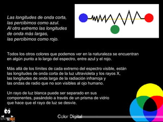 Las longitudes de onda corta,  las percibimos como azul.  Al otro extremo las longitudes  de onda más largas,  las percibimos como rojo.   Todos los otros colores que podemos ver en la naturaleza se encuentran  en algún punto a lo largo del espectro, entre azul y el rojo.  Más allá de los límites de cada extremo del espectro visible, están  las longitudes de onda corta de la luz ultravioleta y los rayos X,  las longitudes de onda larga de la radiación infrarroja y  las ondas de radio que no son visibles al ojo humano. Un rayo de luz blanca puede ser separado en sus  componentes, pasándolo a través de un prisma de vidrio  que hace que el rayo de luz se desvíe. 