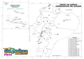 FRANCISCO DE ORELLANA
(EL COCA)
SAN MIGUEL DE IBARRA
pinta
1
2
3
4
5
6
7
8
9
10
11
12
13
14
15
16
Unidad Hidrográfica 149
Cuenca Río Carchi
Cuenca Río Catamayo-Chira
Cuenca Río Chimbo
Cuenca Río Daule
Cuenca Río Esmeraldas
Cuenca Río Jujan
Cuenca Río Mira
Cuenca Río Vinces
Unidad Hidrográfica 139
Unidad Hidrográfica 143
Unidad Hidrográfica 145
Unidad Hidrográfica 151
Unidad Hidrográfica 153
Unidad Hidrográfica 497
Unidad Hidrográfica 499
Fuente: SENAGUA, 2015
PINTAS LAS CUENCAS
HIDROGRAFICAS DEL ECUADOR
2
3
4
5
6
7
8
9
10
11
12
13
14
15
16
1
 