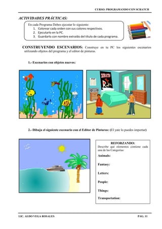 CURSO: PROGRAMANDO CON SCRATCH
LIC. ALDO VEGA ROSALES PAG. 11
ACTIVIDADES PRÁCTICAS:
En cada Programa Debes ejecutar lo siguiente:
1. Colorear cada orden con sus colores respectivos.
2. Ejecutarlo en la PC.
3. Guardarlo con nombre extraído del título de cada programa.
CONSTRUYENDO ESCENARIOS: Construye en tu PC los siguientes escenarios
utilizando objetos del programa y el editor de pinturas.
1.- Escenarios con objetos nuevos:
2.- Dibuja el siguiente escenario con el Editor de Pinturas: (El yate lo puedes importar)
REFORZANDO:
Describe qué elementos contiene cada
una de las Categorías:
Animals:
Fantasy:
Letters:
People:
Things:
Transportation:
 