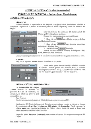 CURSO: PROGRAMANDO CON SCRATCH
LIC. ALDO VEGA ROSALES PAG. 20
AUTOEVALUACIÓN N° 3 - ¿Qué has aprendido?
INTERFAZ DE SCRATCH – Instrucciones Condicionales
INFORMACIÓN BÁSICA
DISFRACES
Permiten cambiar la apariencia de tus Objetos y así poder crear animaciones sencillas a
complejas. Haga clic en la pestaña de Disfraces para Ver, Pintar, Importar y Editar los disfraces del
Objeto.
Este Objeto tiene dos disfraces. El disfraz actual del
Objeto (girl1-walking) esta resaltado.
Existen tres maneras de crear nuevos disfraces:
 Haga clic en para dibujar un nuevo disfraz
en el Editor de Pinturas.
 Haga clic en para importar un archivo
de imágenes del disco duro.
 A través de una instalada.
Scratch reconoce muchos formatos de imágenes: JPG,
BMP, PNG, GIF, GIF animados.
Usted puede reorganizar el orden de los disfraces arrastrando las imágenes miniatura de estos.
SONIDOS
Haga clic en la pestaña Sonidos para ver los sonidos de los Objetos.
Usted puede grabar nuevos sonidos o importar archivos
de sonidos. Scratch puede leer archivos MP3 y archivos
descomprimidos WAV, AIF y AU (codificados con 8 bits o 16
bits por muestreo, pero no con 24 bits por muestreo).
INFORMACIÓN DEL OBJETO ACTUAL
La Información del Objeto
Actual muestra su nombre, su
posición x-y en el escenario, su
dirección, su estado de giro y si está
asegurado o no.
Aquí Podemos:
Escribir un nuevo nombre para el Objeto (Lo que es muy recomendable).
La dirección del Objeto indica en qué dirección se moverá este cuando se ejecute un bloque
de movimiento (0=arriba, 90=derecha, 180=abajo, -90=izquierda). Puede arrastrar la
LÍNEA AZUL para cambiar la dirección del Objeto y hacer doble clic sobre la figura para
volver a su estado original (dirección=90).
Haga clic sobre Asegurar (candado) para cambiar el estado de asegurar/desasegurar del
Objeto.
 