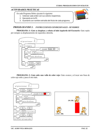 CURSO: PROGRAMANDO CON SCRATCH
LIC. ALDO VEGA ROSALES PAG. 22
ACTIVIDADES PRÁCTICAS
En cada Programa Debes ejecutar lo siguiente:
1. Colorear cada orden con sus colores respectivos.
2. Ejecutarlo en la PC.
3. Guardarlo con nombre extraído del título de cada programa.
PROGRAMANDO 3: INSTRUCCIONES CONDICIONALES - SENSORES
PROGRAMA 1: Gato se desplaza y rebota al lado izquierdo del Escenario: Gato repite
por siempre su desplazamiento de izquierda a derecha.
PROGRAMA 2: Gato salte una valla de color rojo: Gato avanza y al tocar una línea de
color rojo salta y pasa al otro lado.
a l p r e s i o n a r
r e p e t i r h a s t a q u e ¿tocando ?borde
m o v e r 10 p a s o s
si g u i e n t e d i s f r a z
p o r s i e m p r e
i r a x : -153 y : -80
(-153 ; -80)
a l p r e s i o n a r
i r a x : -153 y : -80
d e t e n e r p r o g r a m a
i r a x : 94 y : 98
r e p e t i r h a s t a q u e ¿tocando el color ?
m o v e r 10 p a s o s
si g u i e n t e d i s f r a z
e s p e r a r 0.3 s e g u n d o s
i r a x : 190 y : -80
(94 ;98)
(190 ; -80)
 