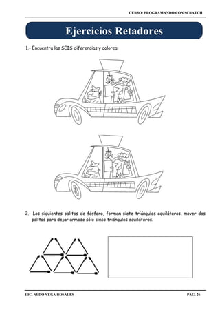 CURSO: PROGRAMANDO CON SCRATCH
LIC. ALDO VEGA ROSALES PAG. 26
2.- Los siguientes palitos de fósforo, forman siete triángulos equiláteros, mover dos
palitos para dejar armado sólo cinco triángulos equiláteros.
1.- Encuentra las SEIS diferencias y colorea:
Ejercicios Retadores
 