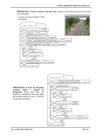 CURSO: PROGRAMANDO CON SCRATCH
LIC. ALDO VEGA ROSALES PAG. 30
PROGRAMA 3: Gato Cruza las Vías del Tren: Animar a Gato para que cruce las vías del
tren realizando:
1.- Colocar el fondo VIAS DEL TREN
2.- Programar:
a p u n t a r e n d i r e c c i ó n 90
d e t e n e r p r o g r a m a
d e c i r por segundos¡Hola! 2
d e c i r por segundosVoy a cruzar las vías 2
p e n s a r por segundosmmm…antes debería mirar si viene un tren 3
d e c i r por segundosNo viene ningún tren. Voy a cruzar 3
d e c i r por segundos¡Ya estoy a salvo! 3
a l p r e s i o n a r
m o v e r 10 p a s o s
r e p e t i r 35
si g u i e n t e d i s f r a z
a l p r e s i o n a r
p r e g u n t a r y e s p e r a r¿cuántos saltos quieres que de?
a p u n t a r e n d i r e c c i ó n 0
r e p e t i r
t o c a r t a m b o r d u r a n t e pulsos48 0.2
d e t e n e r t o d o
r e s p u e s t a
a p u n t a r e n d i r e c c i ó n 180
m o v e r 10 p a s o s
r e p e t i r 20
m o v e r 10 p a s o s
r e p e t i r 20
PROGRAMA 4: Gato me Pregunte
Cuántos Saltos y ejecute la
Respuesta: Hacer que Gato me
pegunte la cantidad de saltos que debe
dar tocando tambor al caer y al recibir
la respuesta ejecutarlo.
 
