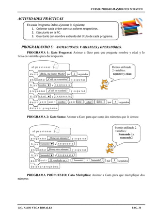 CURSO: PROGRAMANDO CON SCRATCH
LIC. ALDO VEGA ROSALES PAG. 34
ACTIVIDADES PRÁCTICAS
En cada Programa Debes ejecutar lo siguiente:
1. Colorear cada orden con sus colores respectivos.
2. Ejecutarlo en la PC.
3. Guardarlo con nombre extraído del título de cada programa.
PROGRAMANDO 5: ANIMACIONES: VARIABLES y OPERADORES.
PROGRAMA 1: Gato Pregunta: Animar a Gato para que pregunte nombre y edad y lo
llena en variables para dar respuesta.
PROGRAMA 2: Gato Suma: Animar a Gato para que sume dos números que le demos:
PROGRAMA PROPUESTO: Gato Multiplica: Animar a Gato para que multiplique dos
números
Hemos utilizado
2 variables:
nombre y edad
d e t e n e r p r o g r a m a
a l p r e s i o n a r
p r e g u n t a r y e s p e r a r¿Dime un número?
p r e g u n t a r y e s p e r a r¿Dime otro número?
f i j a r a r e s p u e s t aSumando1
f i j a r a r e s p u e s t aSumando2
d e c i r por segundos3u n i r El resultado es: - +Sumando1 Sumando2
Hemos utilizado 2
variables:
Sumando1 y
sumando2
d e t e n e r p r o g r a m a
d e c i r por segundos3u n i r u n i r u n i rnombre tiene edad años
nombref i j a r a r e s p u e s t a
a l p r e s i o n a r
d e c i r por segundos¡Hola, me llamo Michi! 2
p r e g u n t a r y e s p e r a r¿Cuál es tu nombre?
p r e g u n t a r y e s p e r a r¿Cuál es tu edaad?
f i j a r ae d a d r e s p u e s t a
 